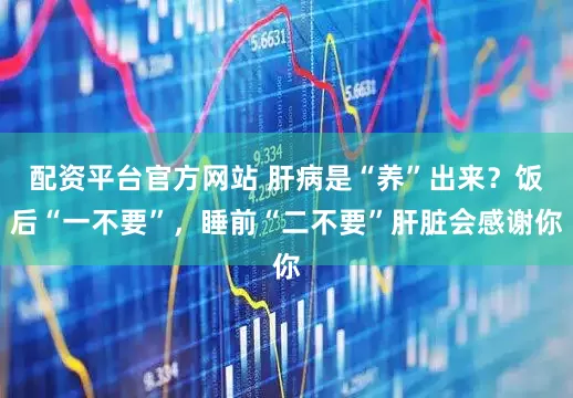 配资平台官方网站 肝病是“养”出来？饭后“一不要”，睡前“二不要”肝脏会感谢你