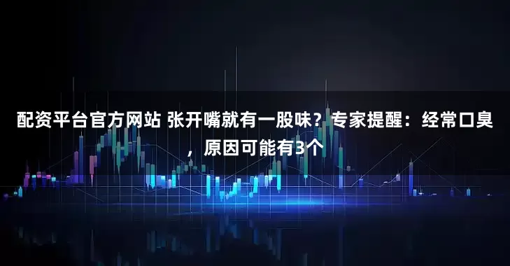 配资平台官方网站 张开嘴就有一股味？专家提醒：经常口臭，原因可能有3个