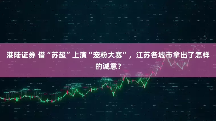 港陆证券 借“苏超”上演“宠粉大赛”，江苏各城市拿出了怎样的诚意？