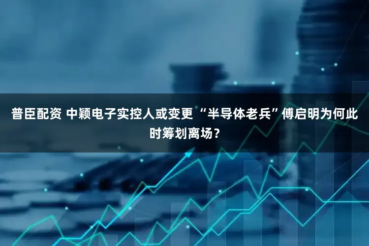普臣配资 中颖电子实控人或变更 “半导体老兵”傅启明为何此时筹划离场？
