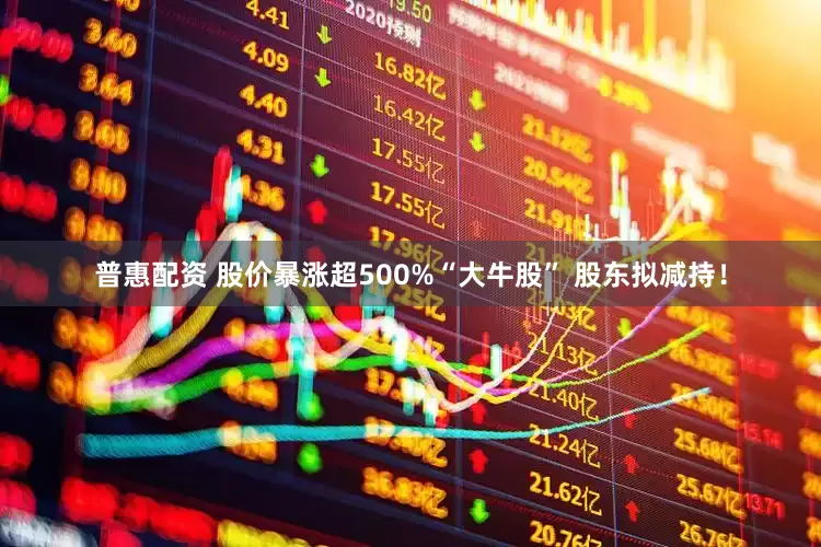 普惠配资 股价暴涨超500%“大牛股” 股东拟减持！