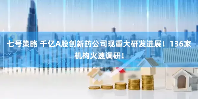 七号策略 千亿A股创新药公司现重大研发进展！136家机构火速调研！