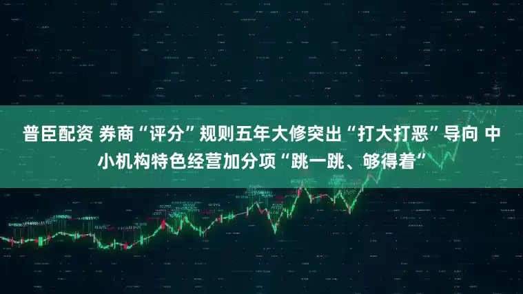 普臣配资 券商“评分”规则五年大修突出“打大打恶”导向 中小机构特色经营加分项“跳一跳、够得着”