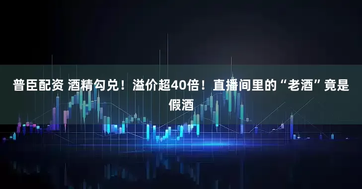 普臣配资 酒精勾兑！溢价超40倍！直播间里的“老酒”竟是假酒