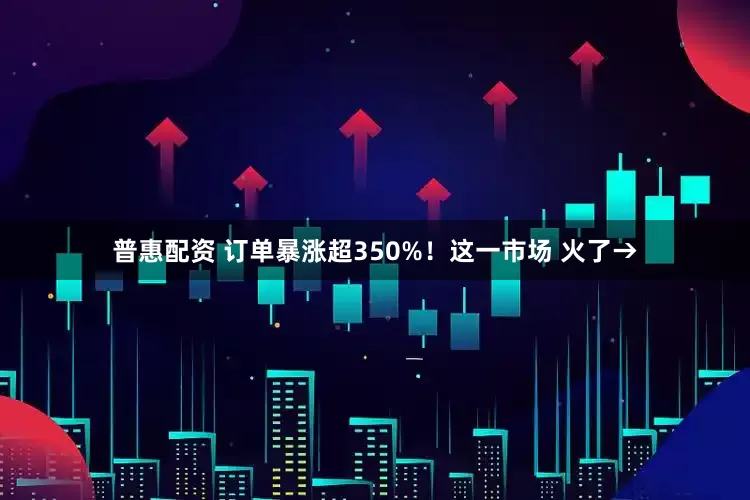 普惠配资 订单暴涨超350%！这一市场 火了→