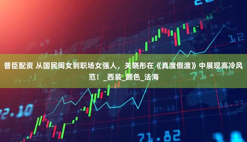 普臣配资 从国民闺女到职场女强人，关晓彤在《真渡假渡》中展现高冷风范！_西装_颜色_法海