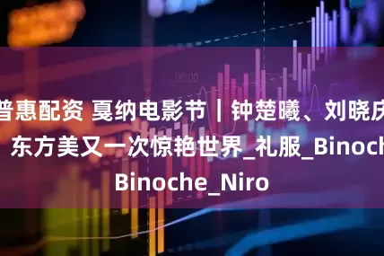 普惠配资 戛纳电影节｜钟楚曦、刘晓庆太美了，东方美又一次惊艳世界_礼服_Binoche_Niro