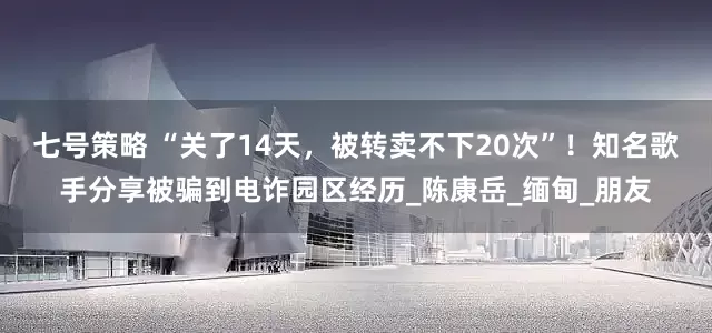 七号策略 “关了14天，被转卖不下20次”！知名歌手分享被骗到电诈园区经历_陈康岳_缅甸_朋友