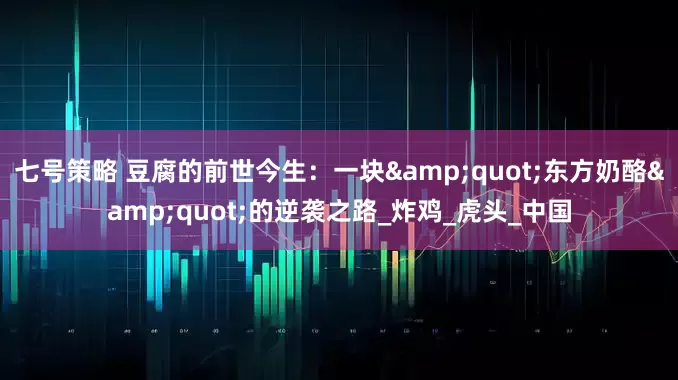 七号策略 豆腐的前世今生：一块&quot;东方奶酪&quot;的逆袭之路_炸鸡_虎头_中国