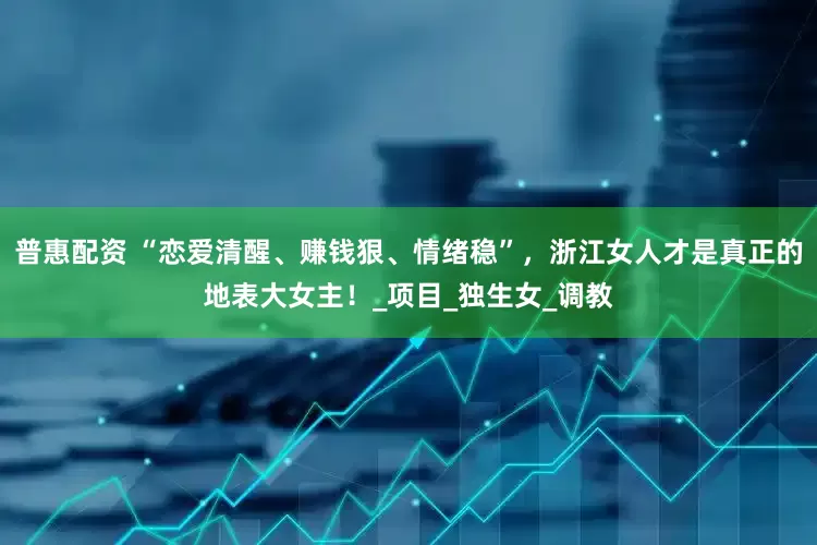 普惠配资 “恋爱清醒、赚钱狠、情绪稳”，浙江女人才是真正的地表大女主！_项目_独生女_调教