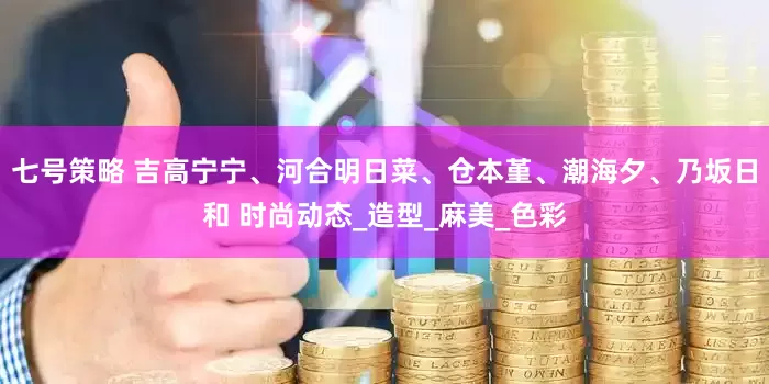 七号策略 吉高宁宁、河合明日菜、仓本堇、潮海夕、乃坂日和 时尚动态_造型_麻美_色彩