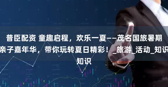普臣配资 童趣启程，欢乐一夏——茂名国旅暑期亲子嘉年华，带你玩转夏日精彩！_旅游_活动_知识