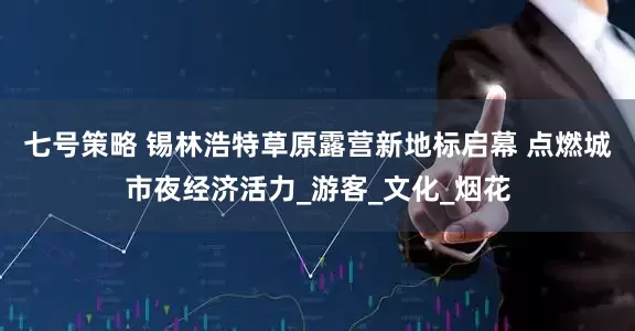 七号策略 锡林浩特草原露营新地标启幕 点燃城市夜经济活力_游客_文化_烟花