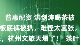 普惠配资 洪剑涛喝茶被赶后续：老板底裤被扒，难怪太嚣张，杭州文旅天塌了！_茶叶_网友_店家