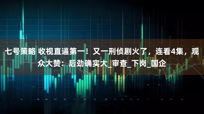 七号策略 收视直逼第一！又一刑侦剧火了，连看4集，观众大赞：后劲确实大_审查_下岗_国企