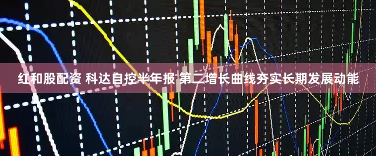 红和股配资 科达自控半年报 第二增长曲线夯实长期发展动能