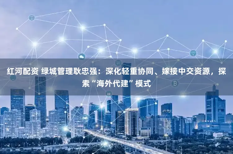 红河配资 绿城管理耿忠强：深化轻重协同、嫁接中交资源，探索“海外代建”模式