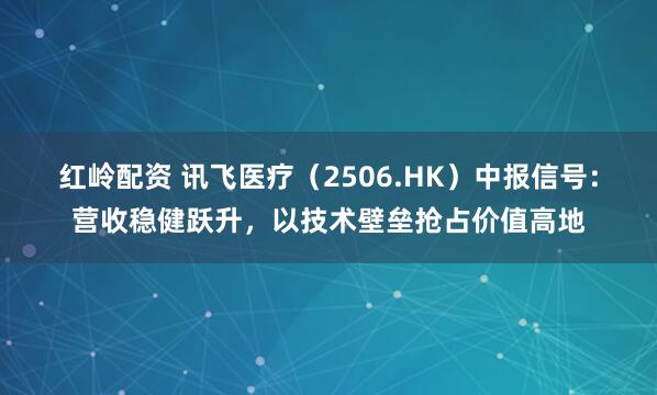 红岭配资 讯飞医疗（2506.HK）中报信号：营收稳健跃升，以技术壁垒抢占价值高地