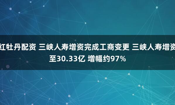 红牡丹配资 三峡人寿增资完成工商变更 三峡人寿增资至30.33亿 增幅约97%