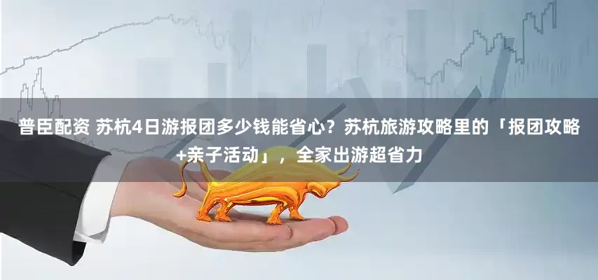 普臣配资 苏杭4日游报团多少钱能省心？苏杭旅游攻略里的「报团攻略+亲子活动」，全家出游超省力