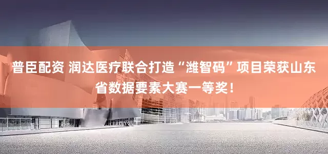 普臣配资 润达医疗联合打造“潍智码”项目荣获山东省数据要素大赛一等奖！