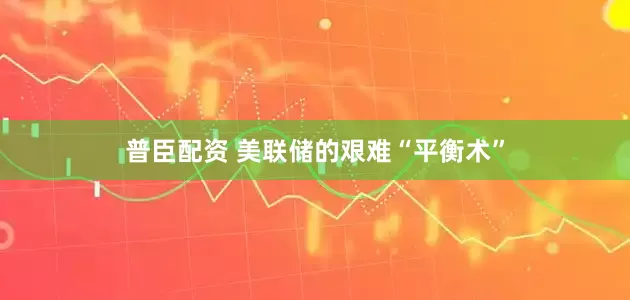 普臣配资 美联储的艰难“平衡术”