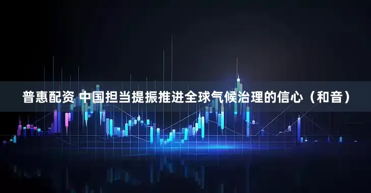 普惠配资 中国担当提振推进全球气候治理的信心（和音）