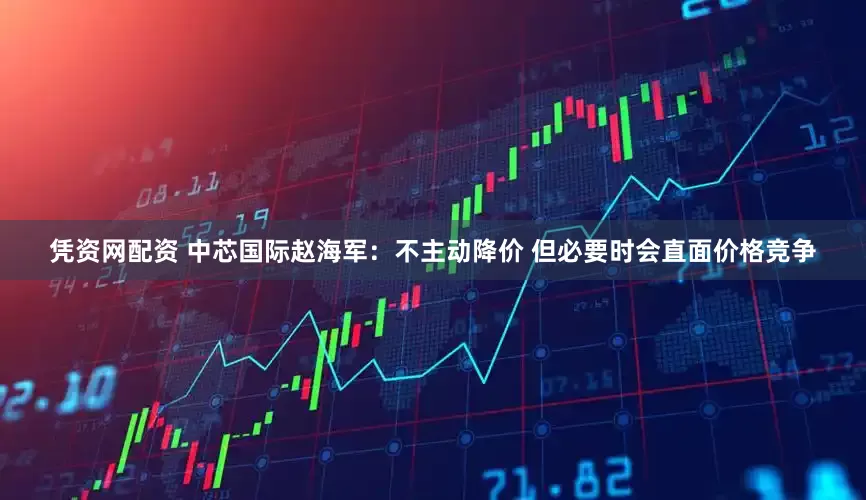 凭资网配资 中芯国际赵海军：不主动降价 但必要时会直面价格竞争