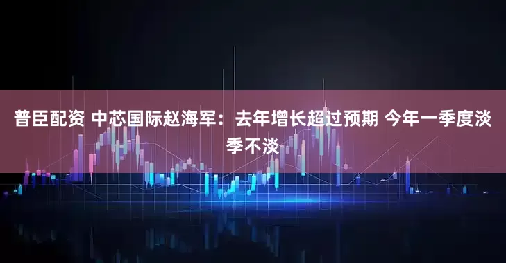 普臣配资 中芯国际赵海军：去年增长超过预期 今年一季度淡季不淡