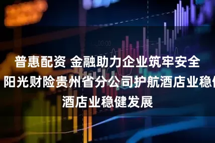 普惠配资 金融助力企业筑牢安全防线，阳光财险贵州省分公司护航酒店业稳健发展
