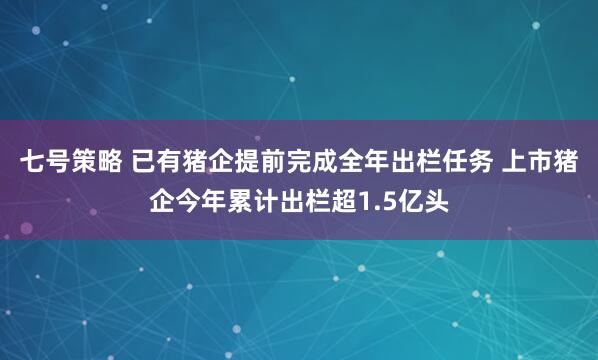 七号策略 已有猪企提前完成全年出栏任务 上市猪企今年累计出栏超1.5亿头