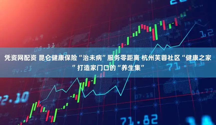 凭资网配资 昆仑健康保险“治未病”服务零距离 杭州芙蓉社区“健康之家”打造家门口的“养生集”
