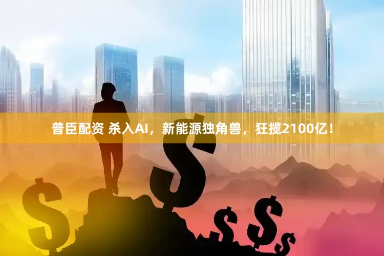 普臣配资 杀入AI，新能源独角兽，狂揽2100亿！