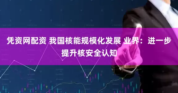凭资网配资 我国核能规模化发展 业界：进一步提升核安全认知