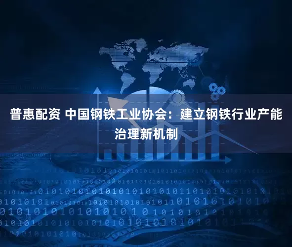 普惠配资 中国钢铁工业协会：建立钢铁行业产能治理新机制