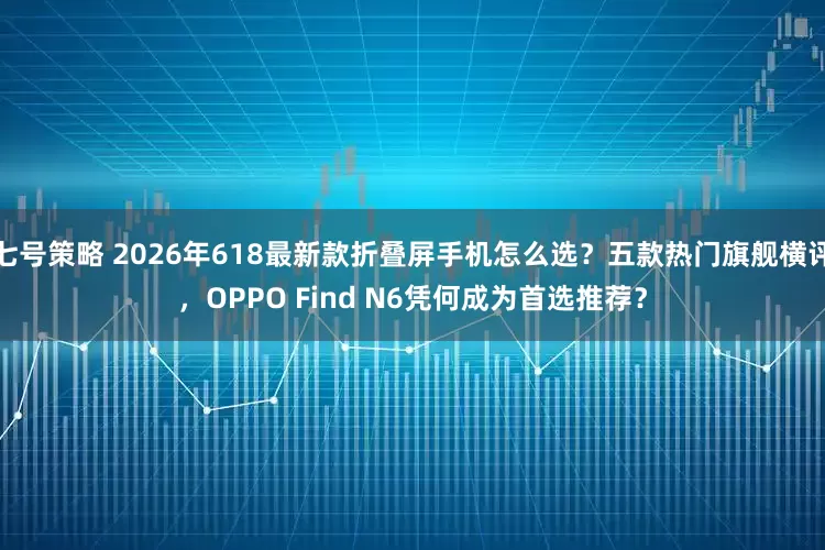 七号策略 2026年618最新款折叠屏手机怎么选？五款热门旗舰横评，OPPO Find N6凭何成为首选推荐？